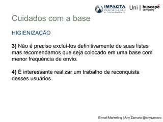 Cuidados com a base
HIGIENIZAÇÃO

3) Não é preciso excluí-los definitivamente de suas listas
mas recomendamos que seja colocado em uma base com
menor frequência de envio.

4) É interessante realizar um trabalho de reconquista
desses usuários




                                   E-mail Marketing | Any Zamaro @anyzamaro
 