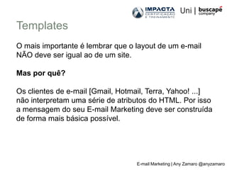 Templates
O mais importante é lembrar que o layout de um e-mail
NÃO deve ser igual ao de um site.

Mas por quê?

Os clientes de e-mail [Gmail, Hotmail, Terra, Yahoo! ...]
não interpretam uma série de atributos do HTML. Por isso
a mensagem do seu E-mail Marketing deve ser construída
de forma mais básica possível.




                                   E-mail Marketing | Any Zamaro @anyzamaro
 