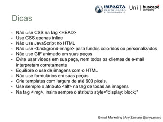 Dicas
-   Não use CSS na tag <HEAD>
-   Use CSS apenas inline
-   Não use JavaScript no HTML
-   Não use <backgrond-image> para fundos coloridos ou personalizados
-   Não use GIF animado em suas peças
-   Evite usar vídeos em sua peça, nem todos os clientes de e-mail
    interpretam corretamente
-   Equilibre o use de imagens com o HTML
-   Não use formulários em suas peças
-   Crie templates com largura de até 600 pixels.
-   Use sempre o atributo <alt> na tag de todas as imagens
-   Na tag <img>, insira sempre o atributo style="display: block;"




                                         E-mail Marketing | Any Zamaro @anyzamaro
 