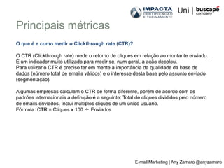 Principais métricas
O que é e como medir o Clickthrough rate (CTR)?

O CTR (Clickthrough rate) mede o retorno de cliques em relação ao montante enviado.
É um indicador muito utilizado para medir se, num geral, a ação decolou.
Para utilizar o CTR é preciso ter em mente a importância da qualidade da base de
dados (número total de emails válidos) e o interesse desta base pelo assunto enviado
(segmentação).

Algumas empresas calculam o CTR de forma diferente, porém de acordo com os
padrões internacionais a definição é a seguinte: Total de cliques divididos pelo número
de emails enviados. Inclui múltiplos cliques de um único usuário.
Fórmula: CTR = Cliques x 100 ÷ Enviados




                                                      E-mail Marketing | Any Zamaro @anyzamaro
 