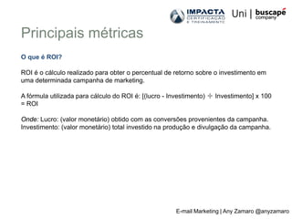 Principais métricas
O que é ROI?

ROI é o cálculo realizado para obter o percentual de retorno sobre o investimento em
uma determinada campanha de marketing.

A fórmula utilizada para cálculo do ROI é: [(lucro - Investimento) ÷ Investimento] x 100
= ROI

Onde: Lucro: (valor monetário) obtido com as conversões provenientes da campanha.
Investimento: (valor monetário) total investido na produção e divulgação da campanha.




                                                      E-mail Marketing | Any Zamaro @anyzamaro
 