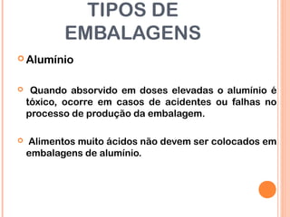 TIPOS DE
EMBALAGENS
 Alumínio
 Quando absorvido em doses elevadas o alumínio é
tóxico, ocorre em casos de acidentes ou falhas no
processo de produção da embalagem.
 Alimentos muito ácidos não devem ser colocados em
embalagens de alumínio.
 