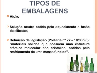 TIPOS DE
EMBALAGENS
 Vidro
 Solução neutra obtida pelo aquecimento e fusão
de silicatos.
 Definição da legislação (Portaria nº 27 – 18/03/96):
“materiais sólidos que possuem uma estrutura
atômica molecular não cristalina, obtidos pelo
resfriamento de uma massa fundida”.
 