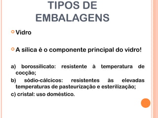 TIPOS DE
EMBALAGENS
 Vidro
 A sílica é o componente principal do vidro!
a) borossilicato: resistente à temperatura de
cocção;
b) sódio-cálcicos: resistentes às elevadas
temperaturas de pasteurização e esterilização;
c) cristal: uso doméstico.
 