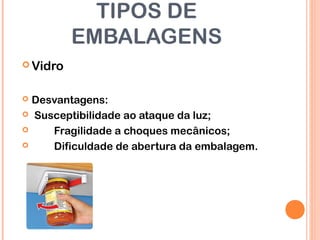 TIPOS DE
EMBALAGENS
 Vidro
 Desvantagens:
 Susceptibilidade ao ataque da luz;
 Fragilidade a choques mecânicos;
 Dificuldade de abertura da embalagem.
 