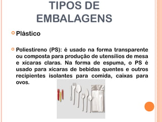 TIPOS DE
EMBALAGENS
 Plástico
 Poliestireno (PS): é usado na forma transparente
ou composta para produção de utensílios de mesa
e xícaras claras. Na forma de espuma, o PS é
usado para xícaras de bebidas quentes e outros
recipientes isolantes para comida, caixas para
ovos.
 