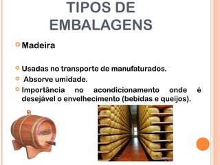 TIPOS DE
EMBALAGENS
 Madeira
 Usadas no transporte de manufaturados.
 Absorve umidade.
 Importância no acondicionamento onde é
desejável o envelhecimento (bebidas e queijos).
 