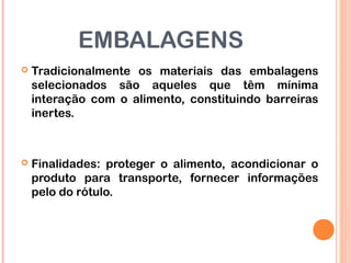 EMBALAGENS
 Tradicionalmente os materiais das embalagens
selecionados são aqueles que têm mínima
interação com o alimento, constituindo barreiras
inertes.
 Finalidades: proteger o alimento, acondicionar o
produto para transporte, fornecer informações
pelo do rótulo.
 