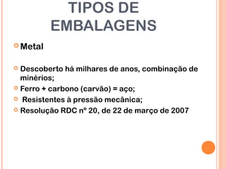 TIPOS DE
EMBALAGENS
 Metal
 Descoberto há milhares de anos, combinação de
minérios;
 Ferro + carbono (carvão) = aço;
 Resistentes à pressão mecânica;
 Resolução RDC nº 20, de 22 de março de 2007
 