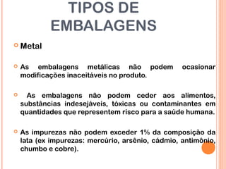 TIPOS DE
EMBALAGENS
 Metal
 As embalagens metálicas não podem ocasionar
modificações inaceitáveis no produto.
 As embalagens não podem ceder aos alimentos,
substâncias indesejáveis, tóxicas ou contaminantes em
quantidades que representem risco para a saúde humana.
 As impurezas não podem exceder 1% da composição da
lata (ex impurezas: mercúrio, arsênio, cádmio, antimônio,
chumbo e cobre).
 