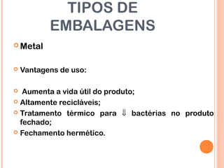 TIPOS DE
EMBALAGENS
 Metal
 Vantagens de uso:
 Aumenta a vida útil do produto;
 Altamente recicláveis;
 Tratamento térmico para ⇓ bactérias no produto
fechado;
 Fechamento hermético.
 