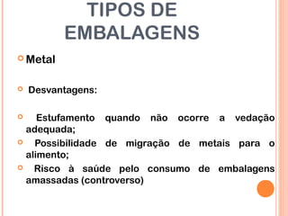 TIPOS DE
EMBALAGENS
 Metal
 Desvantagens:
 Estufamento quando não ocorre a vedação
adequada;
 Possibilidade de migração de metais para o
alimento;
 Risco à saúde pelo consumo de embalagens
amassadas (controverso)
 