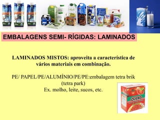 EMBALAGENS SEMI- RÍGIDAS: LAMINADOS
LAMINADOS MISTOS: aproveita a característica de
vários materiais em combinação.
PE/ PAPEL/PE/ALUMÍNIO/PE/PE:embalagem tetra brik
(tetra park)
Ex. molho, leite, sucos, etc.
 