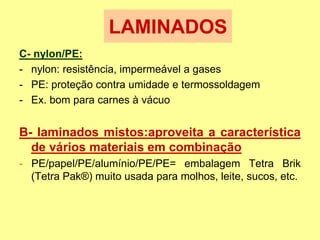 C- nylon/PE:
- nylon: resistência, impermeável a gases
- PE: proteção contra umidade e termossoldagem
- Ex. bom para carnes à vácuo
B- laminados mistos:aproveita a característica
de vários materiais em combinação
- PE/papel/PE/alumínio/PE/PE= embalagem Tetra Brik
(Tetra Pak®) muito usada para molhos, leite, sucos, etc.
LAMINADOS
 