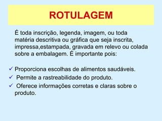 ROTULAGEM
É toda inscrição, legenda, imagem, ou toda
matéria descritiva ou gráfica que seja inscrita,
impressa,estampada, gravada em relevo ou colada
sobre a embalagem. É importante pois:
 Proporciona escolhas de alimentos saudáveis.
 Permite a rastreabilidade do produto.
 Oferece informações corretas e claras sobre o
produto.
 