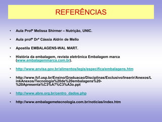 REFERÊNCIAS
• Aula Profª Melissa Shirmer – Nutrição, UNIC.
• Aula profª Drª Cássia Aldrin de Mello
• Apostila EMBALAGENS-WAL MART.
• História da embalagem, revista eletrônica Embalagem marca
(www.embalagemmarca.com.br).
• http://www.anvisa.gov.br/alimentos/legis/especifica/embalagens.htm
• http://www.fcf.usp.br/Ensino/Graduacao/Disciplinas/Exclusivo/Inserir/Anexos/L
inkAnexos/Tecnologia%20de%20embalagens%20-
%20Apresenta%C3%A7%C3%A3o.ppt
• http://www.abre.org.br/centro_dados.php
• http://www.embalagemetecnologia.com.br/noticias/index.htm
 