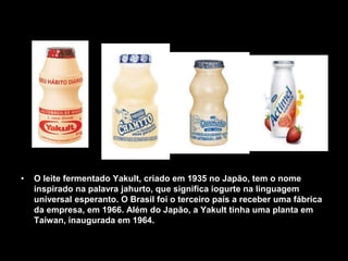 • O leite fermentado Yakult, criado em 1935 no Japão, tem o nome
inspirado na palavra jahurto, que significa iogurte na linguagem
universal esperanto. O Brasil foi o terceiro país a receber uma fábrica
da empresa, em 1966. Além do Japão, a Yakult tinha uma planta em
Taiwan, inaugurada em 1964.
 