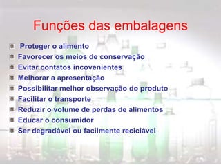 Funções das embalagens
Proteger o alimento
Favorecer os meios de conservação
Evitar contatos incovenientes
Melhorar a apresentação
Possibilitar melhor observação do produto
Facilitar o transporte
Reduzir o volume de perdas de alimentos
Educar o consumidor
Ser degradável ou facilmente reciclável
 