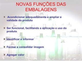 NOVAS FUNÇÕES DAS
EMBALAGENS
Acondicionar adequadamente e ampliar a
validade do produto
Ser funcional, facilitando a aplicação e uso do
produto
Identificar e informar
Formar e consolidar imagem
Agregar valor
 