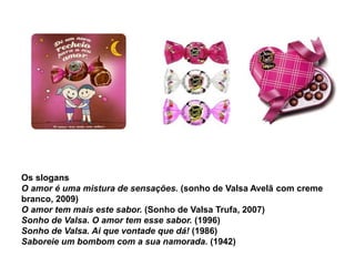 Os slogans
O amor é uma mistura de sensações. (sonho de Valsa Avelã com creme
branco, 2009)
O amor tem mais este sabor. (Sonho de Valsa Trufa, 2007)
Sonho de Valsa. O amor tem esse sabor. (1996)
Sonho de Valsa. Ai que vontade que dá! (1986)
Saboreie um bombom com a sua namorada. (1942)
 