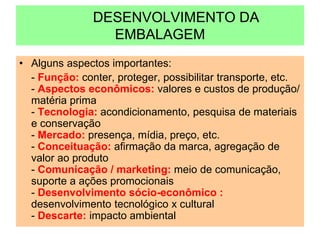 DESENVOLVIMENTO DA
EMBALAGEM
• Alguns aspectos importantes:
- Função: conter, proteger, possibilitar transporte, etc.
- Aspectos econômicos: valores e custos de produção/
matéria prima
- Tecnologia: acondicionamento, pesquisa de materiais
e conservação
- Mercado: presença, mídia, preço, etc.
- Conceituação: afirmação da marca, agregação de
valor ao produto
- Comunicação / marketing: meio de comunicação,
suporte a ações promocionais
- Desenvolvimento sócio-econômico :
desenvolvimento tecnológico x cultural
- Descarte: impacto ambiental
 