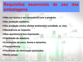 Requisitos essenciais de uso das
embalagens
Não ser tóxica e ser compatível com o produto;
Dar proteção sanitária;
Dar proteção contra efeitos ambientais (umidade, ar, luz);
Resistência ao impacto;
Boa aparência e boa impressão;
Facilidade de abertura;
Limitações de peso, forma e tamanho;
Transparência;
Facilidade de eliminação (poluição);
Baixo preço.
 