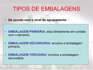 TIPOS DE EMBALAGENS
• De acordo com o nível de agrupamento
• EMBALAGEM PRIMÁRIA: esta diretamente em contato
com o alimento.
• EMBALAGEM SECUNDARIA: envolve a embalagem
primaria.
• EMBALAGEM TERCIARIA: envolve a embalagem
secundária
 