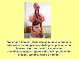“Ao criar o homem, Deus deu ao mundo, a primeira
aula sobre tecnologia de embalagens, pois o corpo
humano é um verdadeiro sistema de
acondicionamentos rígidos e flexíveis, protegendo
órgãos , tecidos, vasos e nervos”
 