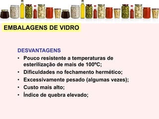 EMBALAGENS DE VIDRO
DESVANTAGENS
• Pouco resistente a temperaturas de
esterilização de mais de 100ºC;
• Dificuldades no fechamento hermético;
• Excessivamente pesado (algumas vezes);
• Custo mais alto;
• Índice de quebra elevado;
 