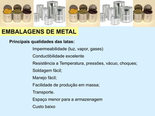 EMBALAGENS DE METAL
Principais qualidades das latas:
Impermeabilidade (luz, vapor, gases)
Conductibilidade excelente
Resistência a Temperatura, pressões, vácuo, choques;
Soldagem fácil;
Manejo fácil;
Facilidade de produção em massa;
Transporte.
Espaço menor para a armazenagem
Custo baixo
 