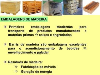 EMBALAGENS DE MADEIRA
Primeiras embalagens modernas para
transporte de produtos manufaturados e
matérias-primas e caixas e engradados
Barris de madeira são embalagens excelentes
para o acondicionamento de bebidas e
envelhecimento e paladar
Resíduos de madeira:
e Fabricação de móveis
e Geração de energia
 