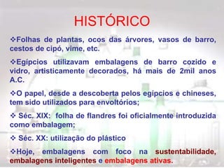 Folhas de plantas, ocos das árvores, vasos de barro,
cestos de cipó, vime, etc.
Egípcios utilizavam embalagens de barro cozido e
vidro, artisticamente decorados, há mais de 2mil anos
A.C.
O papel, desde a descoberta pelos egípcios e chineses,
tem sido utilizados para envoltórios;
 Séc. XIX: folha de flandres foi oficialmente introduzida
como embalagem;
 Séc. XX: utilização do plástico
Hoje, embalagens com foco na sustentabilidade,
embalagens inteligentes e embalagens ativas.
HISTÓRICO
 