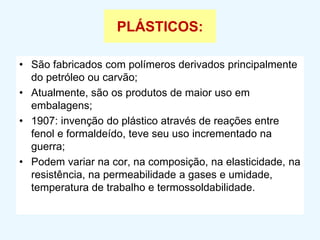 PLÁSTICOS:
• São fabricados com polímeros derivados principalmente
do petróleo ou carvão;
• Atualmente, são os produtos de maior uso em
embalagens;
• 1907: invenção do plástico através de reações entre
fenol e formaldeído, teve seu uso incrementado na
guerra;
• Podem variar na cor, na composição, na elasticidade, na
resistência, na permeabilidade a gases e umidade,
temperatura de trabalho e termossoldabilidade.
 