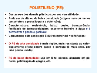 POLIETILENO (PE):
• Destaca-se dos demais plásticos por sua versatilidade;
• Pode ser de alta ou de baixa densidade (exigem mais ou menos
temperatura e pressão para a obtenção);
• Características: resistência, baixo custo, transparência,
facilidade de termossoldagem, excelente barreira à água e é
permeável à gases e gordura;
• Comumente está associado à outros materiais = laminados;
• O PE de alta densidade é mais rígido, mais resistente ao calor,
duplamente eficaz contra gases e gordura (é mais caro, por
isso pouco usado);
• PE de baixa densidade: uso em leite, cereais, alimento em pó,
balas, paletização de cargas, etc.
 