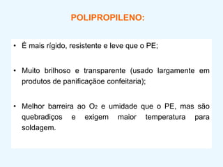 POLIPROPILENO:
• É mais rígido, resistente e leve que o PE;
• Muito brilhoso e transparente (usado largamente em
produtos de panificaçãoe confeitaria);
• Melhor barreira ao O2 e umidade que o PE, mas são
quebradiços e exigem maior temperatura para
soldagem.
 