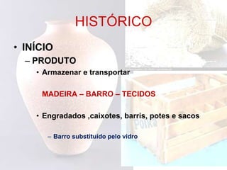 HISTÓRICO
• INÍCIO
– PRODUTO
• Armazenar e transportar
MADEIRA – BARRO – TECIDOS
• Engradados ,caixotes, barris, potes e sacos
– Barro substituído pelo vidro
 