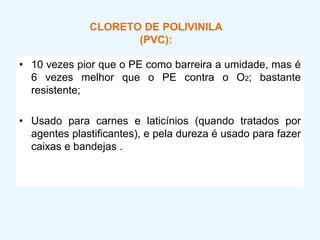 CLORETO DE POLIVINILA
(PVC):
• 10 vezes pior que o PE como barreira a umidade, mas é
6 vezes melhor que o PE contra o O2; bastante
resistente;
• Usado para carnes e laticínios (quando tratados por
agentes plastificantes), e pela dureza é usado para fazer
caixas e bandejas .
 