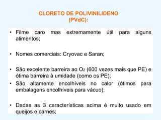 CLORETO DE POLIVINILIDENO
(PVdC):
• Filme caro mas extremamente útil para alguns
alimentos;
• Nomes comerciais: Cryovac e Saran;
• São excelente barreira ao O2 (600 vezes mais que PE) e
ótima barreira à umidade (como os PE);
• São altamente encolhíveis no calor (ótimos para
embalagens encolhíveis para vácuo);
• Dadas as 3 características acima é muito usado em
queijos e carnes;
 