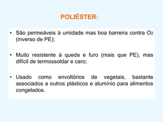 POLIÉSTER:
• São permeáveis à umidade mas boa barreira contra O2
(inverso de PE);
• Muito resistente à queda e furo (mais que PE), mas
difícil de termossoldar e caro;
• Usado como envoltórios de vegetais, bastante
associados a outros plásticos e alumínio para alimentos
congelados.
 