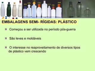 EMBALAGENS SEMI- RÍGIDAS: PLÁSTICO
Começou a ser utilizada no período pós-guerra
São leves e moldáveis
O interesse no reaproveitamento de diversos tipos
de plástico vem crescendo
 