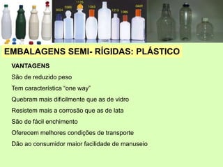 VANTAGENS
São de reduzido peso
Tem característica “one way”
Quebram mais dificilmente que as de vidro
Resistem mais a corrosão que as de lata
São de fácil enchimento
Oferecem melhores condições de transporte
Dão ao consumidor maior facilidade de manuseio
EMBALAGENS SEMI- RÍGIDAS: PLÁSTICO
 