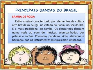 PRINCIPAIS DANÇAS DO BRASIL
SAMBA DE RODA:
Estilo musical caracterizado por elementos da cultura
afro-brasileira. Surgiu no estado da Bahia, no século XIX.
É a mais tradicional do samba. Os dançarinos dançam
numa roda ao som de músicas acompanhadas por
palmas e cantos. Chocalho, pandeiro, viola, atabaque e
berimbau são os instrumentos musicais mais utilizados.
 
