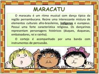 MARACATU
O maracatu é um ritmo musical com dança típico da
região pernambucana. Reúne uma interessante mistura de
elementos culturais afro-brasileiros, indígenas e europeus.
Possui uma forte característica religiosa. Os dançarinos
representam personagens históricos (duques, duquesas,
embaixadores, rei e rainha).
O cortejo é acompanhado por uma banda com
instrumentos de percussão.
 