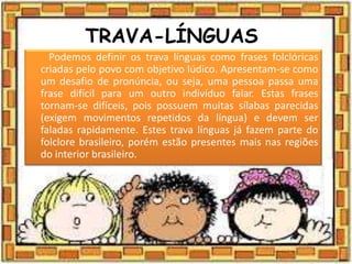 TRAVA-LÍNGUAS
Podemos definir os trava línguas como frases folclóricas
criadas pelo povo com objetivo lúdico. Apresentam-se como
um desafio de pronúncia, ou seja, uma pessoa passa uma
frase difícil para um outro indivíduo falar. Estas frases
tornam-se difíceis, pois possuem muitas sílabas parecidas
(exigem movimentos repetidos da língua) e devem ser
faladas rapidamente. Estes trava línguas já fazem parte do
folclore brasileiro, porém estão presentes mais nas regiões
do interior brasileiro.
 