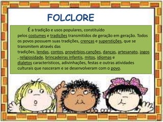 FOLCLORE
É a tradição e usos populares, constituído
pelos costumes e tradições transmitidos de geração em geração. Todos
os povos possuem suas tradições, crenças e superstições, que se
transmitem através das
tradições, lendas, contos, provérbios,canções, danças, artesanato, jogos
, religiosidade, brincadeiras infantis, mitos, idiomas e
dialetos característicos, adivinhações, festas e outras atividades
culturais que nasceram e se desenvolveram com o povo.
 