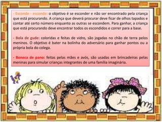 - Esconde - esconde: o objetivo é se esconder e não ser encontrado pela criança
que está procurando. A criança que deverá procurar deve ficar de olhos tapados e
contar até certo número enquanto as outras se escondem. Para ganhar, a criança
que está procurando deve encontrar todos os escondidos e correr para a base.
- Bola de gude: coloridas e feitas de vidro, são jogadas no chão de terra pelos
meninos. O objetivo é bater na bolinha do adversário para ganhar pontos ou a
própria bola do colega.
- Boneca de pano: feitas pelas mães e avós, são usadas em brincadeiras pelas
meninas para simular crianças integrantes de uma família imaginária.
 