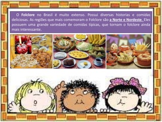 O Folclore no Brasil é muito extenso. Possui diversas historias e comidas
deliciosas. As regiões que mais comemoram o Folclore são a Norte e Nordeste. Eles
possuem uma grande variedade de comidas típicas, que tornam o folclore ainda
mais interessante.
 