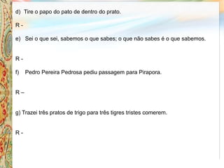d) Tire o papo do pato de dentro do prato.
R -
e) Sei o que sei, sabemos o que sabes; o que não sabes é o que sabemos.
R -
f) Pedro Pereira Pedrosa pediu passagem para Pirapora.
R –
g) Trazei três pratos de trigo para três tigres tristes comerem.
R -
 