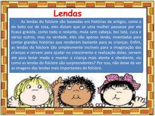 Lendas
As lendas do folclore são baseadas em histórias de antigos, como a
do boto cor de rosa, eles diziam que se uma mulher passasse por ele
ficava grávida, como todo o restante, mula sem cabeça, boi tatá, cuca e
vários outros, mas na verdade, eles são apenas lenda, inventadas para
contar grandes histórias que renderam bastante para as crianças. Enfim,
as lendas do folclore são simplesmente incríveis para a imaginação das
crianças e servem para ajudar no crescimento e realização delas, servem
até para botar medo e manter a criança mais atenta e obediente, viu
como as lendas do folclore são surpreendentes? Por isso, não deixe de ver
as imagens das lendas mais importantes do folclore.
 
