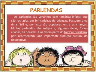 PARLENDAS
As parlendas são versinhos com temática infantil que
são recitados em brincadeiras de crianças. Possuem uma
rima fácil e, por isso, são populares entre as crianças.
Muitas parlendas são antigas e, algumas delas, foram
criadas, há décadas. Elas fazem parte do folclore brasileiro,
pois representam uma importante tradição cultural do
nosso povo.
 